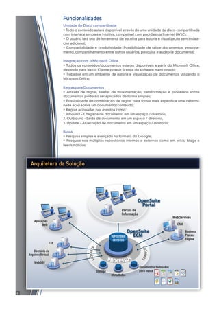 PROCESSOS
Documentos Indexados
para busca
Metadados
Storage
REPOSITÓRIO
CONTEÚDO
OpenSuite
ECM
WebDAV
Diretório de
ArquivosVirtual
FTP
Business
Process
Engine
CRM
Web Services
Aplicações
Web
OpenSuite
Portal
Portais de
Informação
SERVIÇOS
SERVIÇOS
Arquitetura da Solução
Funcionalidades
Unidade de Disco compartilhada
» Todo o conteúdo estará disponível através de uma unidade de disco compartilhada
com interface simples e intuitiva, compatível com padrões da Internet (W3C);
» O usuário fará uso de ferramenta de escolha para autoria e visualização sem instala-
ção adicional;
» Compatibilidade e produtividade: Possibilidade de salvar documentos, versiona-
mento, compartilhamento entre outros usuários, pesquisa e auditoria documental;
Integração com o Microsoft Office
» Todos os conteúdos/documentos estarão disponíveis a partir do Microsoft Office,
devendo para isso o Cliente possuir licença do software mencionado;
» Trabalhar em um ambiente de autoria e visualização de documentos utilizando o
Microsoft Office;
Regras para Documentos
» Através de regras, tarefas de movimentação, transformação e processos sobre
documentos poderão ser aplicados de forma simples;
» Possibilidade de combinação de regras para tornar mais específica uma determi-
nada ação sobre um documento/conteúdo;
» Regras acionadas por eventos como:
1. Inbound – Chegada de documento em um espaço / diretório,
2. Outbound - Saída de documento em um espaço / diretório,
3. Update – Atualização de documento em um espaço / diretório;
Busca
» Pesquisa simples e avançada no formato do Google;
» Pesquisa nos múltiplos repositórios internos e externos como em wikis, blogs e
feeds notícias;
6
 