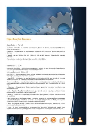 A solução OpenSuite - ECM foi construída com o estado da arte do mundo Open Source.
A seguir apresentamos a relação destes componentes:
- Alfresco Community Edition 3.3
- MySQL 5.0 – banco de dados open source. Dele são utilizados os últimos recursos como
replicação, cluster, visualização e cursores
- Java SE 5 – Linguagem na qual a plataforma foi desenvolvida que provê ao time de
desenvolvedores de sua empresa alta escalabilidade e extensibilidade
- Framework Spring – provê uma arquitetura que permite adicionar e substituir facilmente
novos elementos à arquitetura apenas com configuração e sem a necessidade de codifi-
cação
- Hibernate – Mapeamento Object-relational para gerenciar interfaces com banco de
dados relacionais
- Axis – Apache Web Services framework que provê acesso a qualquer plataforma de
programação incluindo PHP e Microsoft .NET
- JBPM – é o líder Java-based de Business Process Management baseado em capacidade
de workflow
- Java Server Faces (MyFaces)– Esta é a próxima geração de aplicações Java-based web
e é desenhada para simplificar o uso e o reuso de componentes na Web para separar
visualização, controle e modelo para gerar escalabilidade
- JBoss App Server e Tree Cache – provê escalabilidade linear para distribuir o cache-
amento e o balanceamento
- CIFS – A única implementação Java-based do Microsoft Shared File System CIFS
(Common Internet File System) protocolo que irá permitir escala para as organizações
OpenSuite :: ECM
- Funciona em todos os sistemas operacionais, bases de dados, servidores LDAP, servi-
dores de aplicação...
- Minimiza a necessidade de investimento em novas infra-estruturas. Aposta em padrões
abertos.
- JavaEE, JSR-168, JSR-286, JSF, JCR (JSR-170), XML, WSRP, WebDAV, OpenSocial, Sitemap
protocol...
- Tecnologias modernas: Spring, Hibernate, JSF, SOA, REST, ...
OpenSuite :: Portal
Especificações Técnicas
7
 