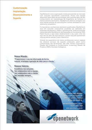 marcelo@openetwork.com.br
+55(21) 8883-3989
www.openetwork.com.br
Para conhecer mais detalhes
sobre a solução OpenSuite,
entre em contato e teremos
prazer em atendê-lo.
Nossa Missão:
“Proporcionar o uso da informação de forma
natural, orientado à geração de valor para o cliente.”
Nossos Valores:
Excelência nas soluções;
Ser colaborativo com a equipe;
Ser colaborativo com o cliente;
Ser inovador sempre.
OpeNetwork é uma organização criada para atender ao mercado
com soluções tipicamente corporativas. Possui uma equipe
altamente capacitada nas tecnologias mais recentes além de alto
conhecimento em metodologia de Engenharia de Software e
Gerenciamento de Projetos. OpeNetwork oferece vantagens aos
seus clientes através de suas soluções criativas atreladas ao custo
altamente competitivo.
Composta por profissionais altamente qualificados, OpeNetwork
atua em soluções corporativas podendo ser aplicadas em
empresas de pequeno, médio o grande porte. Todas as soluções
oferecidas pela OpeNetwork são baseadas em ferramentas 100%
Open Source, o que reduz drasticamente o seu custo. Uma vez
que não há valor de licenciamento, nossas soluções apresentam
uma excelente relação Custo X Benefício.
Através da experiência de nossos profissionais somos capazes
de oferecer serviços de suporte continuado, assim como
customização das ferramentas. São elas: Portais Corporativos,
Gestão de Conteúdo e Conhecimento, e-Learning, Gestão de
Projetos, CRM e Business Intelligence.
Customização,
Implantação,
Desenvolvimento e
Suporte
 