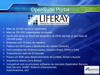 OpenSuite Portal
 Mais de 22.000 usuários registrados
 Mais de 250.000 implantações no mundo
 De 60.000 posts no fórum em dezembro de 2008 até hoje já são mais de
100.000 posts
 Empresa com 10 anos de mercado
 Passou em 2010 para o Quadrante de Líderes (Gartner)
 Com presença em diversos países, inclusive Brasil, China e Índia
 Traduzido em mais de 23 idiomas
 Possui um SDK para desenvolvimento de portlets, temas e layouts
 Arquitetura aberta (Java Based)
 Compatível com os principais softwares de mercado (Application Servers,
Web Servers, SGBD, Sistema sOperacionais,
Autenticadores, etc)
 