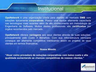 OpeNetwork é uma organização criada para atender ao mercado SMB com
soluções tipicamente corporativas. Possui uma equipe altamente capacitada
nas tecnologias mais recentes além de alto conhecimento em metodologia de
Engenharia de Software. Muitos destes profissionais são certificados por
órgãos reconhecidos pelo mercado.
OpeNetwork oferece vantagens aos seus clientes através de suas soluções,
principalmente pelo Custo X Benefício. Com sua infra-estrutura otimizada
consegue ser altamente competitiva viabilizando assim os projetos de seus
clientes em termos financeiros.
Nossa Missão
“Atuar como provedora de soluções corporativas com baixo custo e alta
qualidade aumentando as chances competitivas de nossos clientes.”
Institucional
Text
 