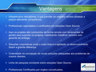  Infraestrutura vistualizada, o que permite um trabalho remoto atrelado à
preços altamente competitivos;
 Profissionais capacitados e certificados em soluções Open Source;
 Aqui os projetos são conduzidos de forma remota com ferramentas de
gestão para suportar os projetos, viabilizando trabalhos remotos com
garantia de entrega;
 Soluções corporativas onde o custo final e a agilidade no desenvolvimento
fazem a grande diferença;
 Criatividade na concepção de novas soluções adequadas aos problemas de
nossos clientes;
 Linha de pesquisa constante sobre soluções Open Source;
 Profissionais Certificados por órgãos conceituados.
Vantagens
Text
Text
 
