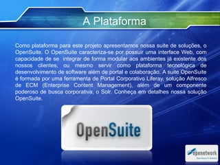 A Plataforma
Como plataforma para este projeto apresentamos nossa suite de soluções, o
OpenSuite. O OpenSuite caracteriza-se por possuir uma interface Web, com
capacidade de se integrar de forma modular aos ambientes já existente dos
nossos clientes, ou mesmo servir como plataforma tecnológica de
desenvolvimento de software além de portal e colaboração. A suite OpenSuite
é formada por uma ferramenta de Portal Corporativo Liferay, solução Alfresco
de ECM (Enterprise Content Management), além de um componente
poderoso de busca corporativa, o Solr. Conheça em detalhes nossa solução
OpenSuite.
 