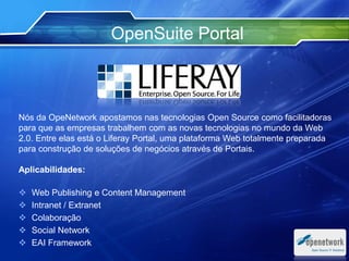 OpenSuite Portal
Nós da OpeNetwork apostamos nas tecnologias Open Source como facilitadoras
para que as empresas trabalhem com as novas tecnologias no mundo da Web
2.0. Entre elas está o Liferay Portal, uma plataforma Web totalmente preparada
para construção de soluções de negócios através de Portais.
Aplicabilidades:
 Web Publishing e Content Management
 Intranet / Extranet
 Colaboração
 Social Network
 EAI Framework
 