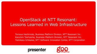 OpenStack at NTT Resonant:
Lessons Learned in Web Infrastructure
Tomoya Hashimoto, Business Platform Division, NTT Resonant Inc.
Kazuhiro Tooriyama, Business Platform Division, NTT Resonant Inc.
Toshikazu Ichikawa, NTT Software Innovation Center, NTT Corporation
 