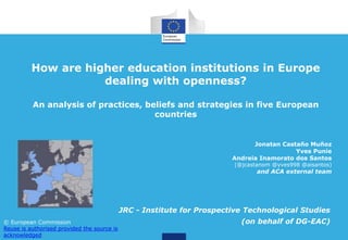 How are higher education institutions in Europe
dealing with openness?
An analysis of practices, beliefs and strategies in five European
countries
JRC - Institute for Prospective Technological Studies
(on behalf of DG-EAC)
Jonatan Castaño Muñoz
Yves Punie
Andreia Inamorato dos Santos
(@jcastanom @yves998 @aisantos)
and ACA external team
© European Commission
Reuse is authorised provided the source is
acknowledged
 