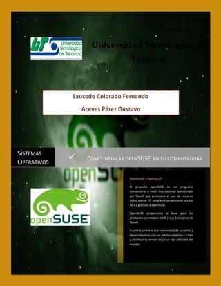 [Pick the date]

                    Universidad Tecnológica de
                             Tecámac


             Saucedo Colorado Fernando
                 Aceves Pérez Gustavo




SISTEMAS
OPERATIVOS
                 COMO INSTALAR OPENSUSE EN TU COMPUTADORA

                                 Bienvenido a OpenSUSE!

                                 El proyecto openSUSE es un programa
                                 comunitario a nivel internacional patrocinado
                                 por Novell que promueve el uso de Linux en
                                 todas partes. El programa proporciona acceso
                                 fácil y gratuito a openSUSE.

                                 OpenSUSE proporciona la base para los
                                 productos premiados SUSE Linux Enterprise de
                                 Novell.

                                 Y podrás unirte a una comunidad de usuarios y
                                 desarrolladores con un mismo objetivo— crear
                                 y distribuir la versión de Linux más utilizable del
                                 mundo.
 