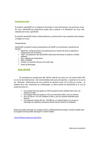 Introducción

 El proyecto openSUSE es un programa comunitario a nivel internacional que promueve el uso
 de Linux, openSUSE.org proporciona acceso fácil y gratuito a la distribución de Linux más
 utilizable del mundo, openSUSE.

 El proyecto openSUSE ofrece a desarrolladores y usuarios todo lo que necesitan para empezar
 a trabajar con Linux.

 Características

 OpenSUSE comparte muchas características con SUSE Linux Enterprise, ofreciendo por
 ejemplo:
        AppArmor: otorga permisos a las aplicaciones en función de cómo se ejecutan e
        interaccionan con el sistema.
        YaST: una aplicación que openSUSE utiliza para administrar el sistema e instalar
        software.
        Xen: software de virtualización.
        KDE y GNOME.
        Compiz: un escritorio 3D que corre sobre Xgl.
         Antes de Descargar.


     OpenSUSE


       Es soportado por arquitecturas x86, x86-64, además de contar con una licencia GNU GPL
es una de las distribuciones más recomendadas tanto para principiantes y expertos en el uso de
las diferentes distribuciones de Linux además de siempre contar con lo último en cuanto en
software libre, esta distribución es multilenguaje. La última versión de OpenSUSE es la 12.2 se
puede encontrar en:

             Una imagen ISO para grabar un DVD incluyendo tanto software libre como con
             software no libre.
             Una imagen ISO para grabar en CD con el escritorio KDE y otra con Gnome.
             Dos CD add-on, uno con software no libre y otro con soporte extendido para
             idiomas.
             Una pequeña imagen ISO de ~150 MB con un sistema básico con el que se
             descargan los paquetes necesarios desde Internet durante la instalación.



Estas las puedes descargar en la página oficial y preferentemente escoger la versión estable esta
es la página donde puedes descargar la versión estable:


http://software.opensuse.org/122/es




                                                                            Manual de instalación
 