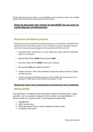 Puedes elegir la que más se adecue a tus necesidades pero en general la versión más completa
siempre es la DVD que es la que utilizaremos en este tutorial.


 Antes de descargar esta versión de openSUSE hay que tener en
 cuenta algunas consideraciones.




 Requisitos del Sistema (Equipo)
 Estar seguro de que se cumplan los requisitos del equipo en su computadora. OpenSUSE 10.2
 soporta una gran mayoria de su equipo en su PC. Se deben de tener los siguientes requisitos
 como minimo para que se pueda asegurar el funcionamiento de SUSE Linux 10.2:

        Procesador (CPU): Intel Pentium 1-4 ó xeon; AMD Duron, Athlon, Athlon XP, Athlon MP,
        Athlon 64 and Sempron.

        Memoria RAM: Mínimo 256MB, Recomendado 512MB.

        Disco Duro (HDD): Mínimo 500MB (mínimo para el sistema);

        Recomendado 3GB para instalación estándar.

        Tarjetas de Sonido y Video: Son soportadas la mayoría de Tarjetas de Sonido y Tarjetas
        de Video modernas.

        Verificar que tengas el Suficiente espacio en el Disco (HDD). Para la versión de CD se
        necesitan 3.7 GB y para la versión de DVD se requieren 4.7 GB.


 Después de checar estos requerimientos procederemos con la instalación

 INSTALACIÓN

Para ejemplificar la instalación desde este sistema operativo lo haremos paso a paso
guiándote para que puedas conseguirlo de forma exitosa, para ejemplificarlo lo
haremos desde una máquina virtual con las siguientes características:

   1.   1024MB RAM
   2.   20GB de disco duro
   3.   Última generación 2012 en cuanto a tarjetas de video y sonido.
   4.   Procesador Intel Core i5




                                                                            Manual de instalación
 