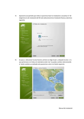 III.   Aparecerá una pantalla que indica si queremos hacer la instalación o actualizar el SO
       elegiremos la de instalación del SO solo seleccionaremos Instalación Nueva y daremos
       siguiente.




IV.    Se pasa a seleccionar la zona horario primero se elige el país y después la zona a la
       que perteneces si el reloj o el calendario están mal lo puedes cambiar seleccionando
       el botón cambiar ya realizado esto pasaremos a dar en el botón siguiente.




                                                                       Manual de instalación
 