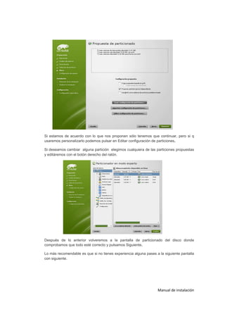 Si estamos de acuerdo con lo que nos proponen sólo tenemos que continuar, pero si q
usaremos personalizarlo podemos pulsar en Editar configuración de particiones.

Si deseamos cambiar alguna partición elegimos cualquiera de las particiones propuestas
y editáremos con el botón derecho del ratón.




Después de lo anterior volveremos a la pantalla de particionado del disco donde
comprobamos que todo esté correcto y pulsamos Siguiente.

Lo más recomendable es que si no tienes experiencia alguna pases a la siguiente pantalla
con siguiente.




                                                                  Manual de instalación
 