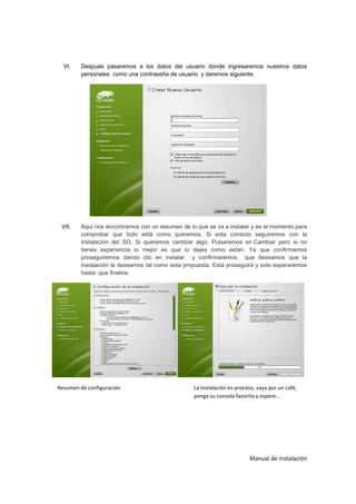VI.   Después pasaremos a los datos del usuario donde ingresaremos nuestros datos
        personales como una contraseña de usuario y daremos siguiente.




 VII.   Aquí nos encontramos con un resumen de lo que se va a instalar y es el momento para
        comprobar que todo está como queremos. Si esta correcto seguiremos con la
        instalación del SO. Si queremos cambiar algo. Pulsaremos en Cambiar pero si no
        tienes experiencia lo mejor es que lo dejes como están. Ya que confirmamos
        proseguiremos dando clic en instalar y confirmaremos que deseamos que la
        instalación la deseamos tal como esta propuesta. Esta proseguirá y solo esperaremos
        hasta que finalice.




Resumen de configuración                         La instalación en proceso, vaya por un café,
                                                 ponga su consola favorita y espere…




                                                                        Manual de instalación
 
