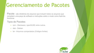 Gerenciamento de Pacotes
Pacote - são diretórios de arquivos que incluem todos os arquivos que
compõem uma peça de software e instruções sobre o modo como fazê-los
funcionar.
Tipos de Pacotes:
 rpm - Slackware, openSUSE entre outros.
 deb - Debian
 tar - Arquivos compactados (Códigos fontes)
 