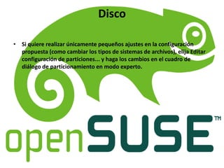 Disco
• Si quiere realizar únicamente pequeños ajustes en la configuración
propuesta (como cambiar los tipos de sistemas de archivos), elija Editar
configuración de particiones... y haga los cambios en el cuadro de
diálogo de particionamiento en modo experto.
 