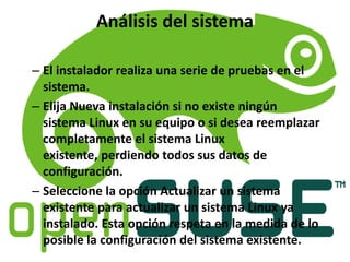 Análisis del sistema
– El instalador realiza una serie de pruebas en el
sistema.
– Elija Nueva instalación si no existe ningún
sistema Linux en su equipo o si desea reemplazar
completamente el sistema Linux
existente, perdiendo todos sus datos de
configuración.
– Seleccione la opción Actualizar un sistema
existente para actualizar un sistema Linux ya
instalado. Esta opción respeta en la medida de lo
posible la configuración del sistema existente.
 