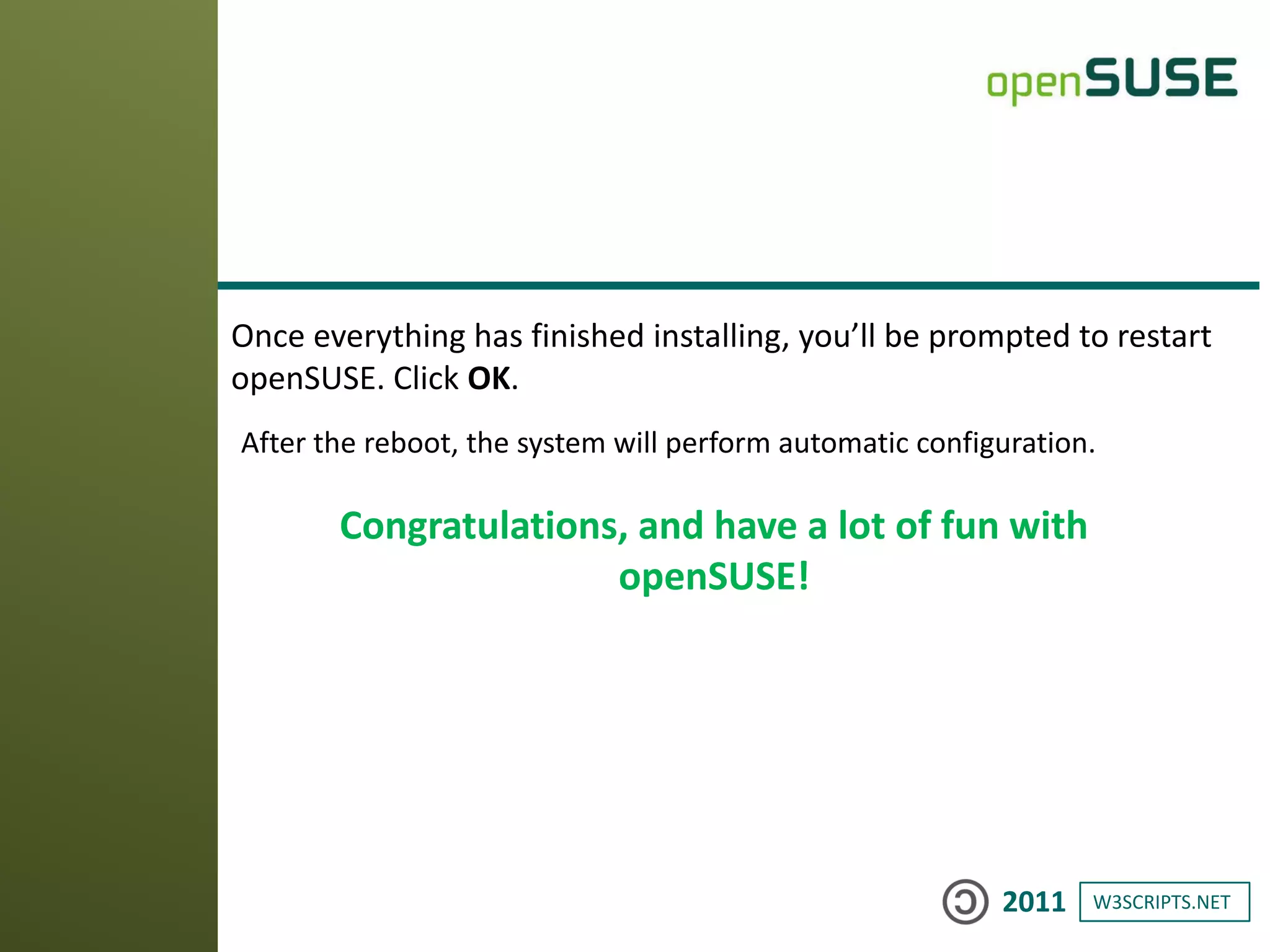 W3SCRIPTS.NET2011
Once everything has finished installing, you’ll be prompted to restart
openSUSE. Click OK.
After the reboot, the system will perform automatic configuration.
Congratulations, and have a lot of fun with
openSUSE!
 