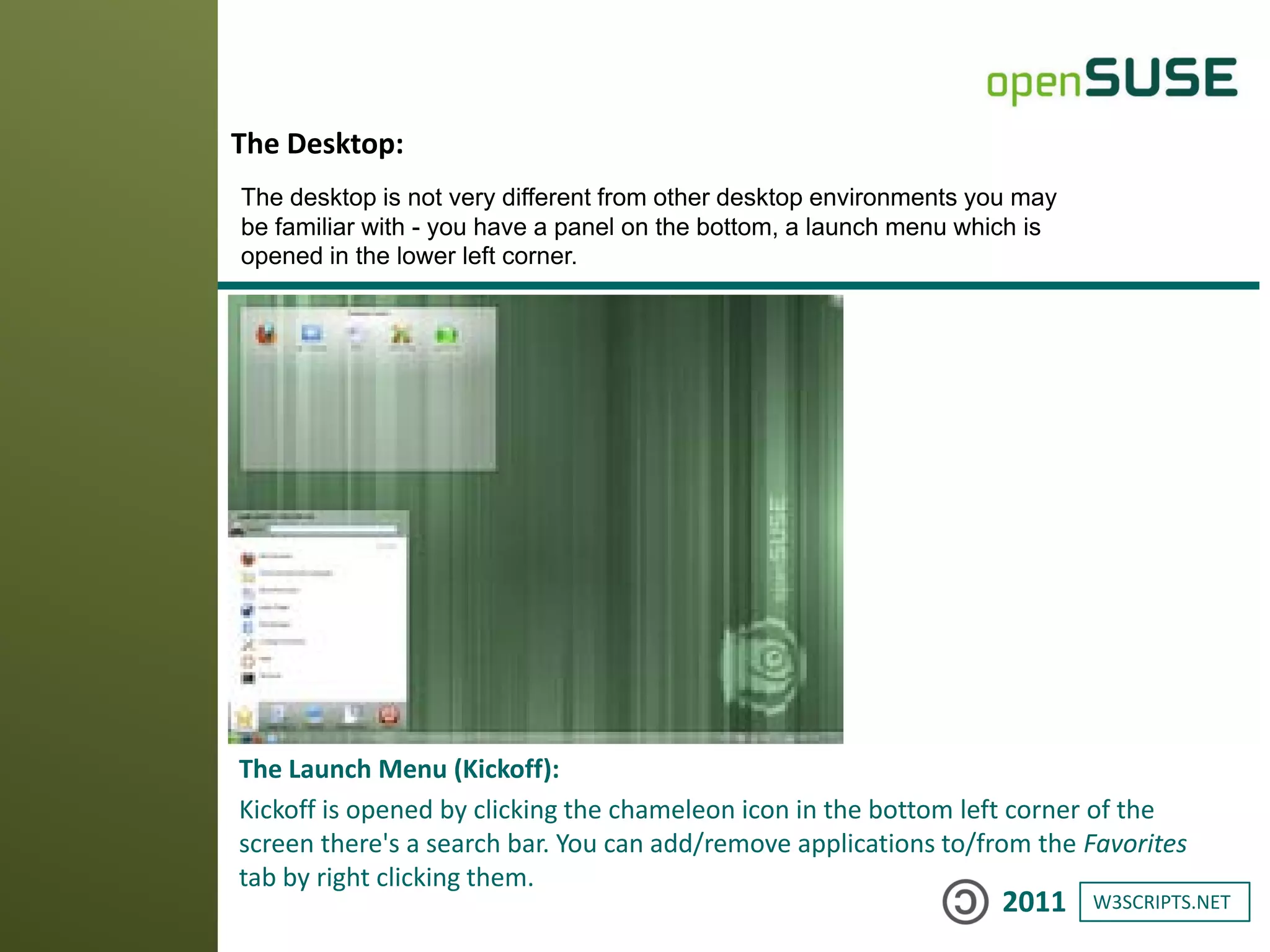 W3SCRIPTS.NET2011
The Launch Menu (Kickoff):
Kickoff is opened by clicking the chameleon icon in the bottom left corner of the
screen there's a search bar. You can add/remove applications to/from the Favorites
tab by right clicking them.
The Desktop:
The desktop is not very different from other desktop environments you may
be familiar with - you have a panel on the bottom, a launch menu which is
opened in the lower left corner.
 