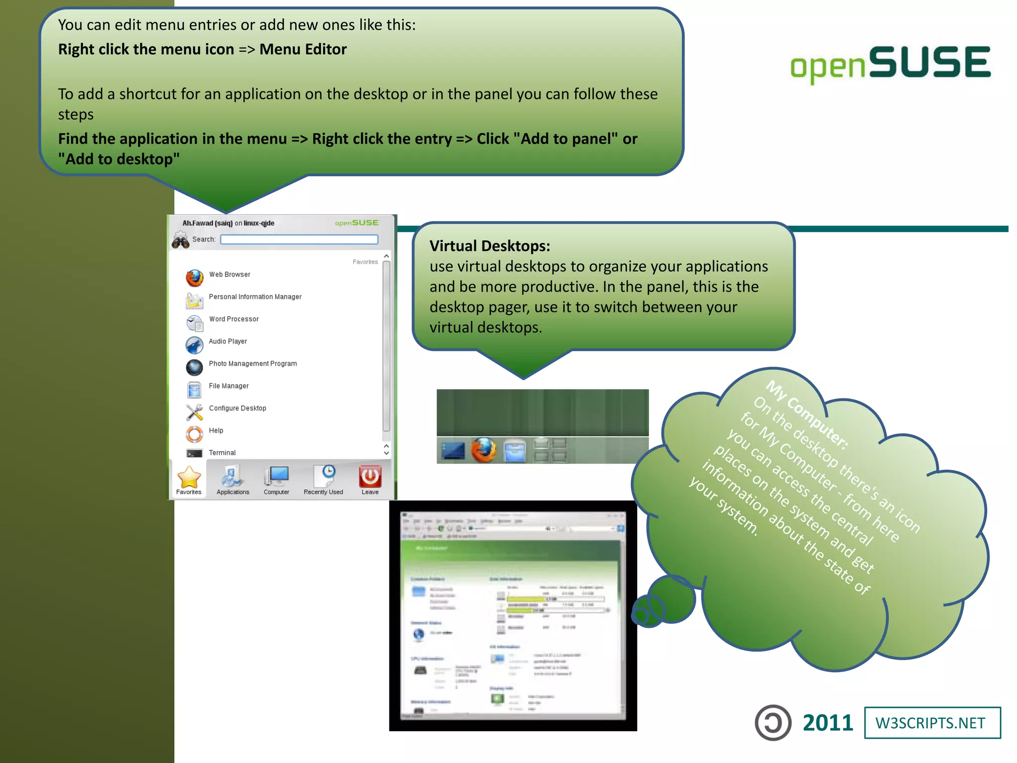 W3SCRIPTS.NET2011
You can edit menu entries or add new ones like this:
Right click the menu icon => Menu Editor
To add a shortcut for an application on the desktop or in the panel you can follow these
steps
Find the application in the menu => Right click the entry => Click "Add to panel" or
"Add to desktop"
Virtual Desktops:
use virtual desktops to organize your applications
and be more productive. In the panel, this is the
desktop pager, use it to switch between your
virtual desktops.
 