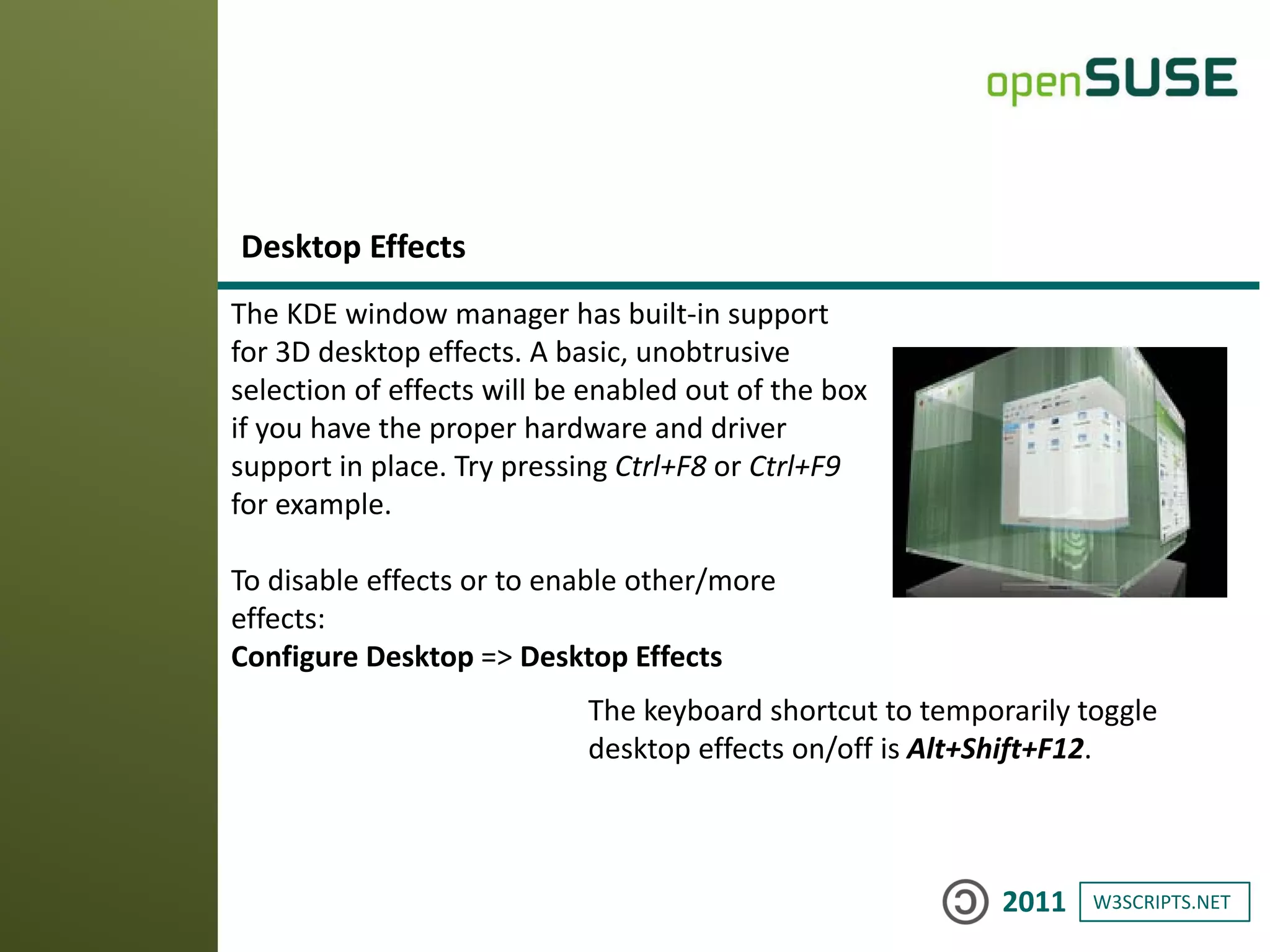 W3SCRIPTS.NET2011
The KDE window manager has built-in support
for 3D desktop effects. A basic, unobtrusive
selection of effects will be enabled out of the box
if you have the proper hardware and driver
support in place. Try pressing Ctrl+F8 or Ctrl+F9
for example.
To disable effects or to enable other/more
effects:
Configure Desktop => Desktop Effects
Desktop Effects
The keyboard shortcut to temporarily toggle
desktop effects on/off is Alt+Shift+F12.
 