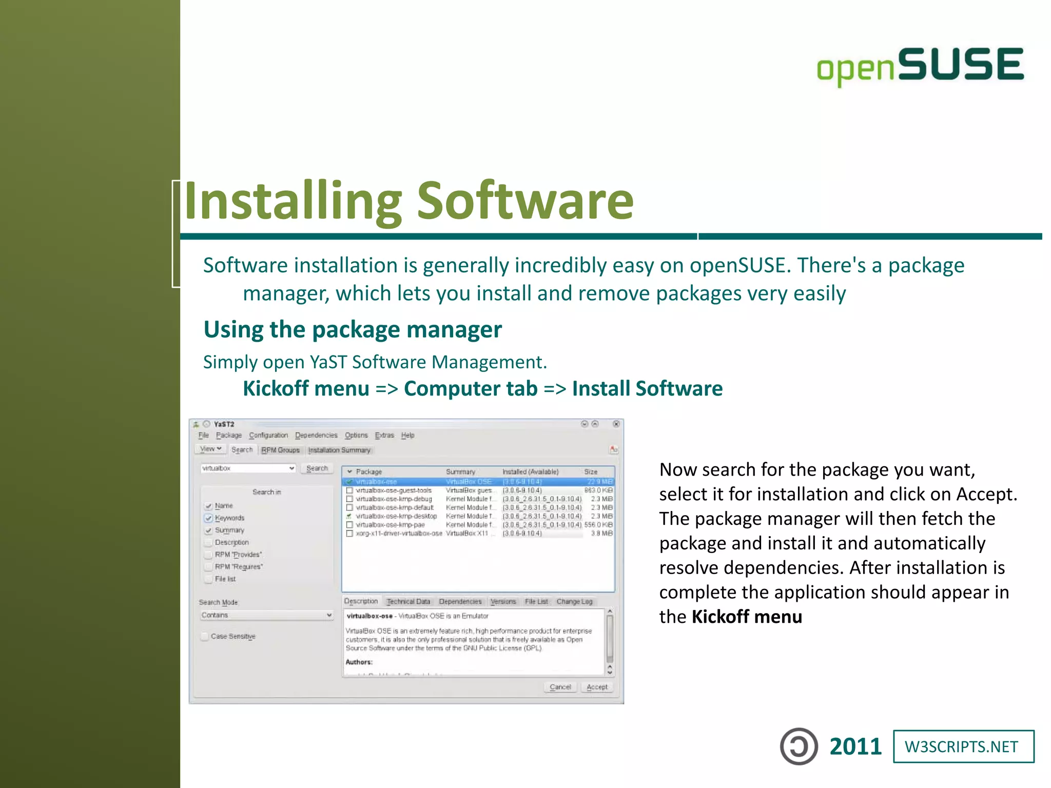 W3SCRIPTS.NET2011
Installing Software
Software installation is generally incredibly easy on openSUSE. There's a package
manager, which lets you install and remove packages very easily
Using the package manager
Simply open YaST Software Management.
Kickoff menu => Computer tab => Install Software
Now search for the package you want,
select it for installation and click on Accept.
The package manager will then fetch the
package and install it and automatically
resolve dependencies. After installation is
complete the application should appear in
the Kickoff menu
 