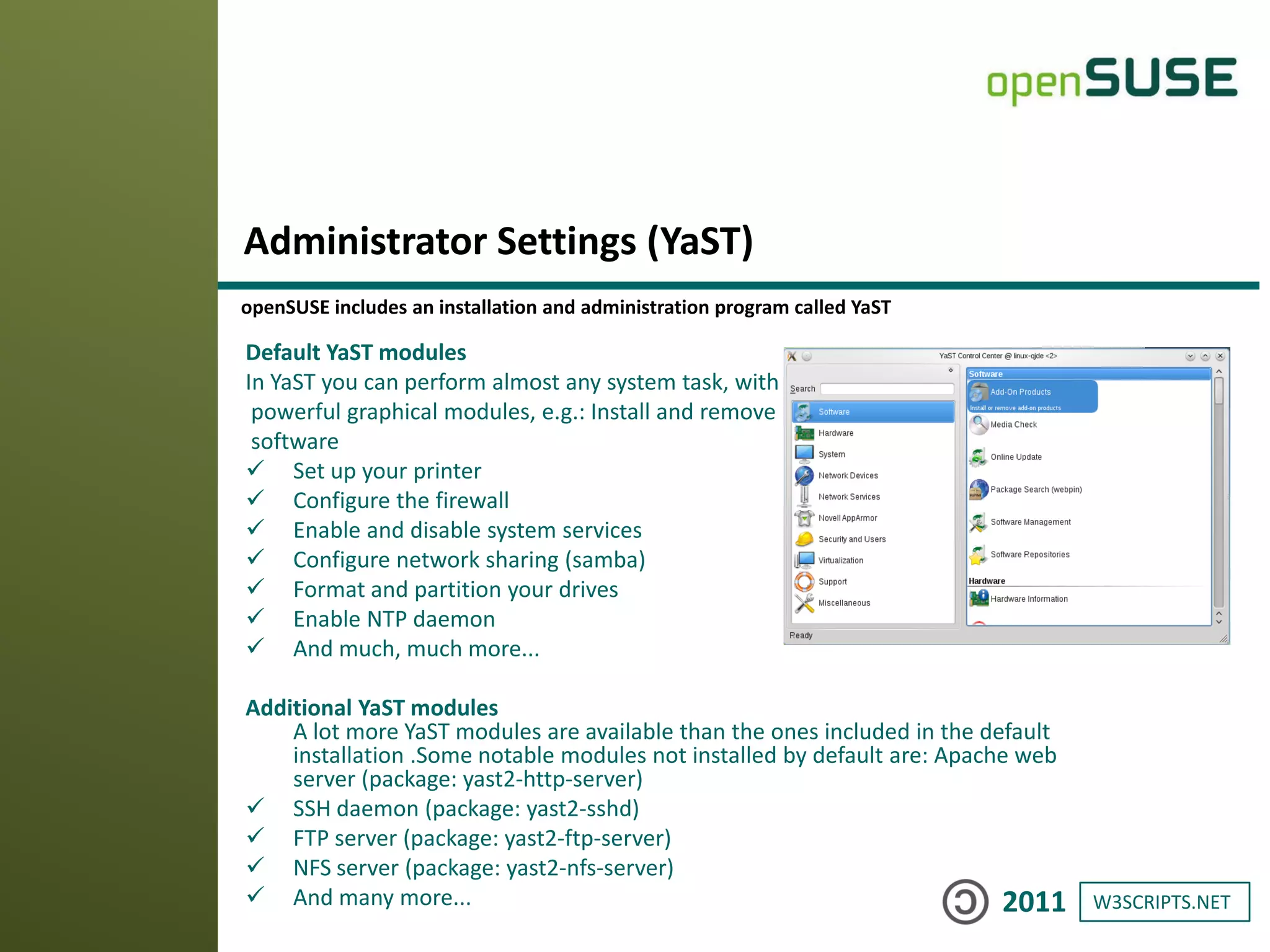 W3SCRIPTS.NET2011
Default YaST modules
In YaST you can perform almost any system task, with
powerful graphical modules, e.g.: Install and remove
software
 Set up your printer
 Configure the firewall
 Enable and disable system services
 Configure network sharing (samba)
 Format and partition your drives
 Enable NTP daemon
 And much, much more...
Additional YaST modules
A lot more YaST modules are available than the ones included in the default
installation .Some notable modules not installed by default are: Apache web
server (package: yast2-http-server)
 SSH daemon (package: yast2-sshd)
 FTP server (package: yast2-ftp-server)
 NFS server (package: yast2-nfs-server)
 And many more...
Administrator Settings (YaST)
openSUSE includes an installation and administration program called YaST
 