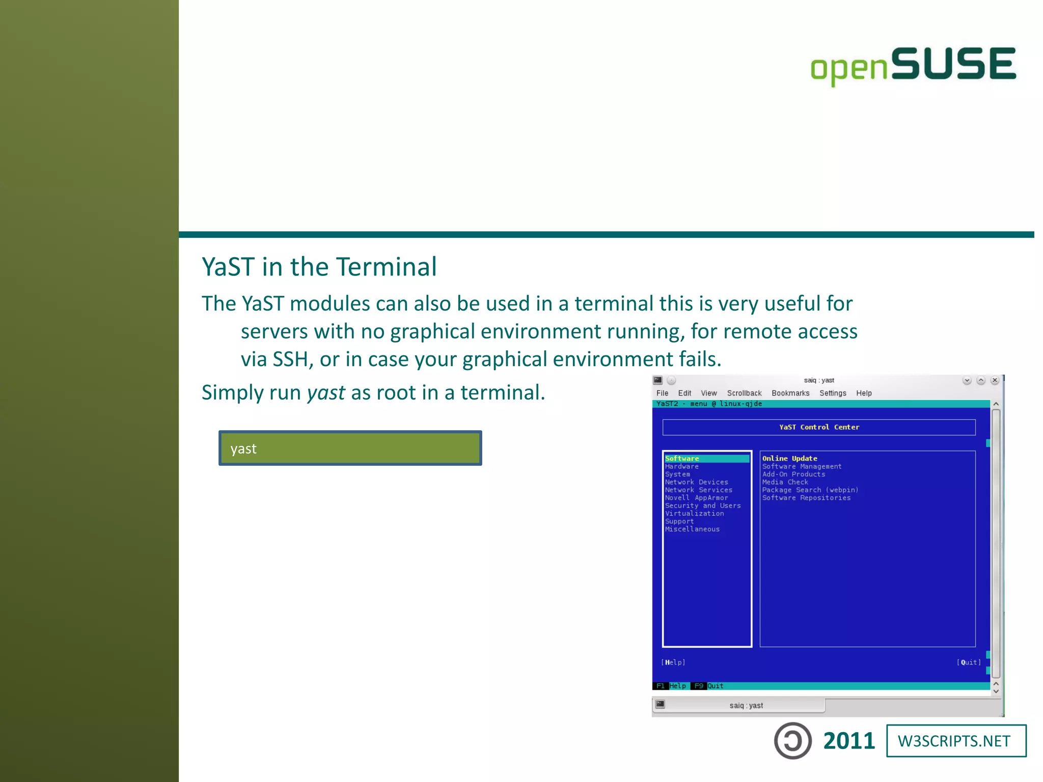W3SCRIPTS.NET2011
YaST in the Terminal
The YaST modules can also be used in a terminal this is very useful for
servers with no graphical environment running, for remote access
via SSH, or in case your graphical environment fails.
Simply run yast as root in a terminal.
yast
 