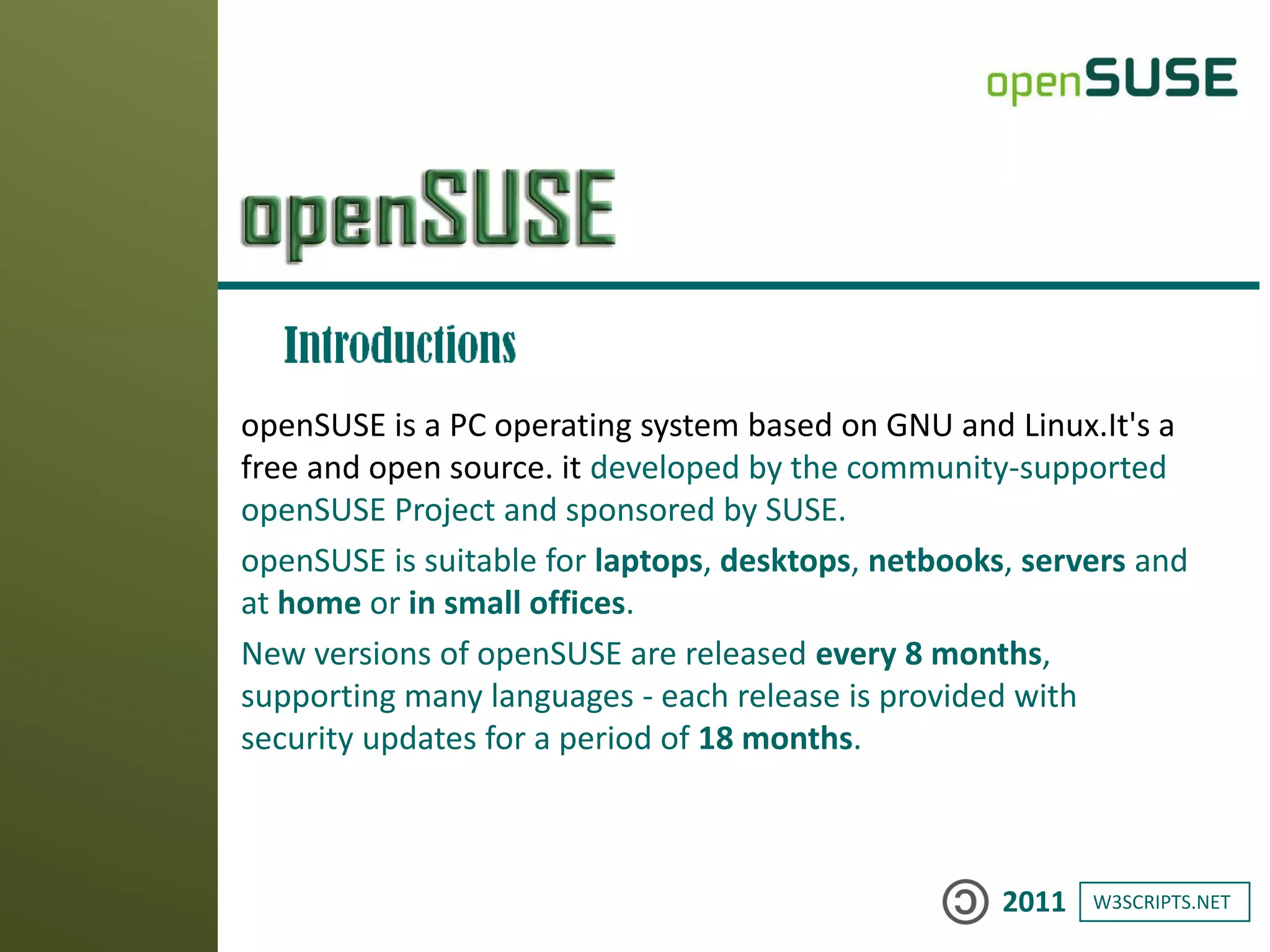 W3SCRIPTS.NET2011
openSUSE is a PC operating system based on GNU and Linux.It's a
free and open source. it developed by the community-supported
openSUSE Project and sponsored by SUSE.
openSUSE is suitable for laptops, desktops, netbooks, servers and
at home or in small offices.
New versions of openSUSE are released every 8 months,
supporting many languages - each release is provided with
security updates for a period of 18 months.
 