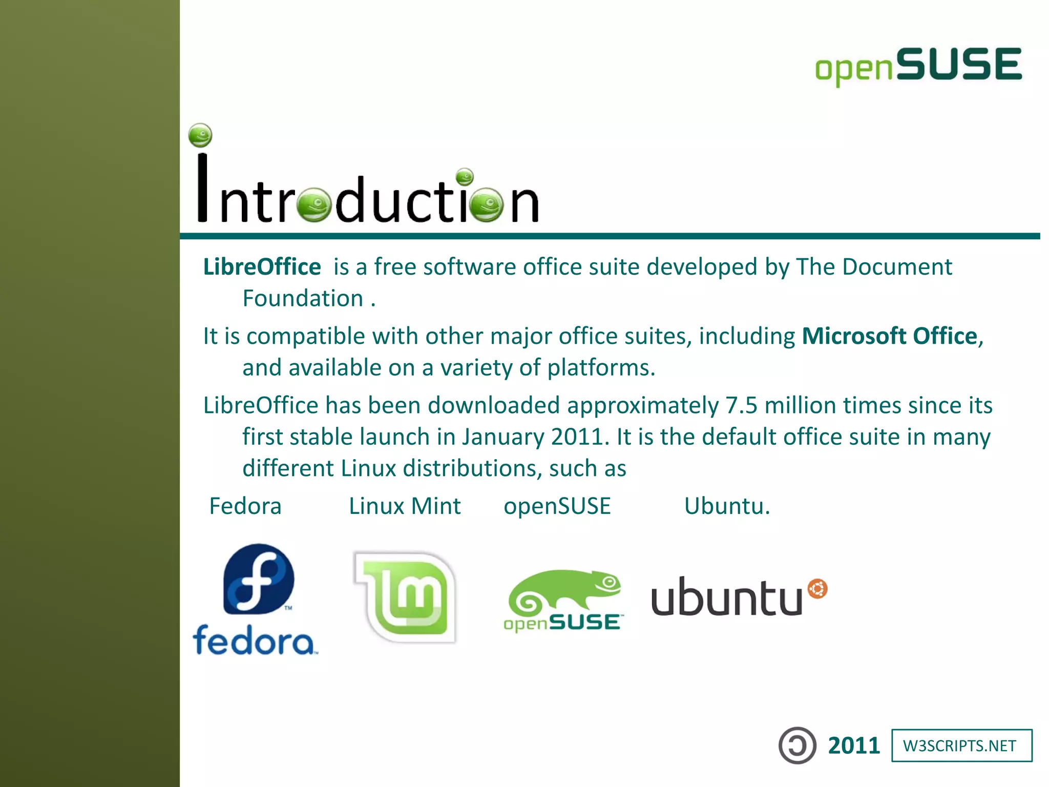 W3SCRIPTS.NET2011
LibreOffice is a free software office suite developed by The Document
Foundation .
It is compatible with other major office suites, including Microsoft Office,
and available on a variety of platforms.
LibreOffice has been downloaded approximately 7.5 million times since its
first stable launch in January 2011. It is the default office suite in many
different Linux distributions, such as
Fedora Linux Mint openSUSE Ubuntu.
 