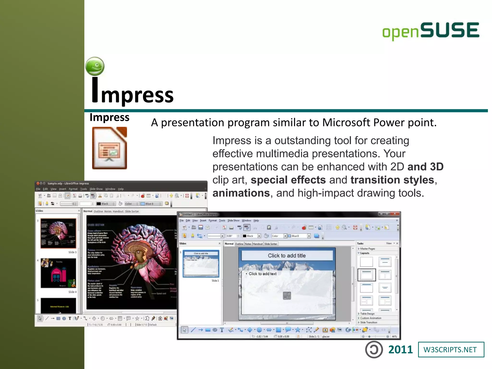 W3SCRIPTS.NET2011
Impress A presentation program similar to Microsoft Power point.
Impress
Impress is a outstanding tool for creating
effective multimedia presentations. Your
presentations can be enhanced with 2D and 3D
clip art, special effects and transition styles,
animations, and high-impact drawing tools.
 