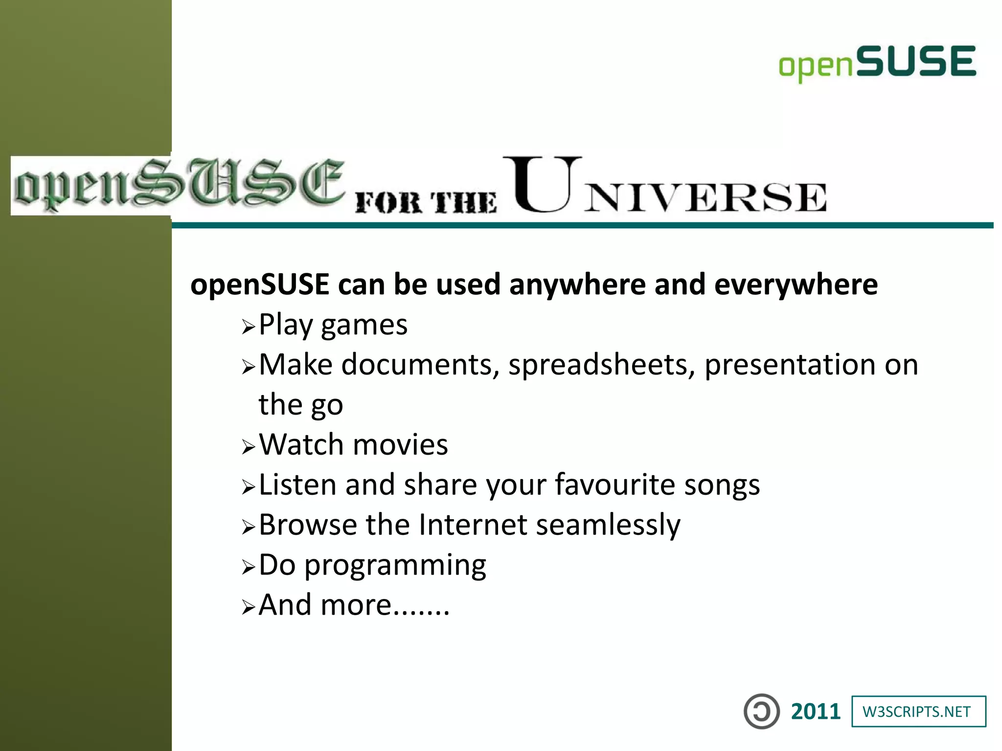 W3SCRIPTS.NET2011
openSUSE can be used anywhere and everywhere
Play games
Make documents, spreadsheets, presentation on
the go
Watch movies
Listen and share your favourite songs
Browse the Internet seamlessly
Do programming
And more.......
 