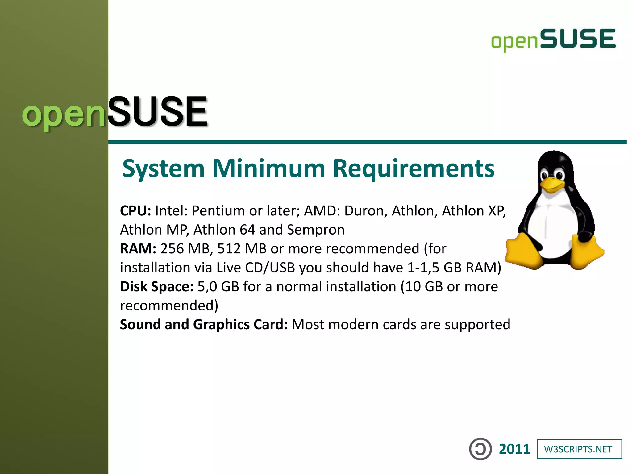 W3SCRIPTS.NET2011
openSUSE
System Minimum Requirements
CPU: Intel: Pentium or later; AMD: Duron, Athlon, Athlon XP,
Athlon MP, Athlon 64 and Sempron
RAM: 256 MB, 512 MB or more recommended (for
installation via Live CD/USB you should have 1-1,5 GB RAM)
Disk Space: 5,0 GB for a normal installation (10 GB or more
recommended)
Sound and Graphics Card: Most modern cards are supported
 