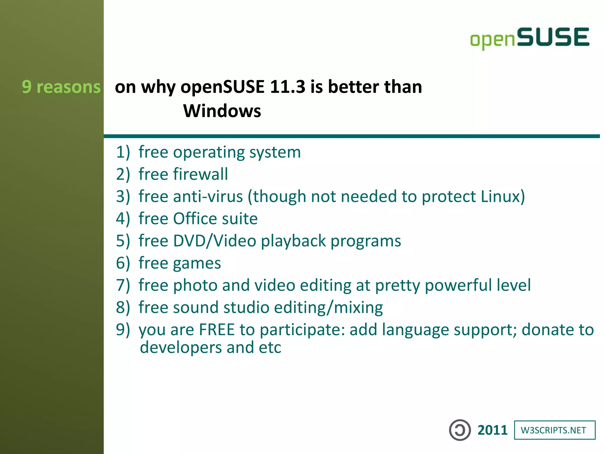 W3SCRIPTS.NET2011
1) free operating system
2) free firewall
3) free anti-virus (though not needed to protect Linux)
4) free Office suite
5) free DVD/Video playback programs
6) free games
7) free photo and video editing at pretty powerful level
8) free sound studio editing/mixing
9) you are FREE to participate: add language support; donate to
developers and etc
9 reasons on why openSUSE 11.3 is better than
Windows
 