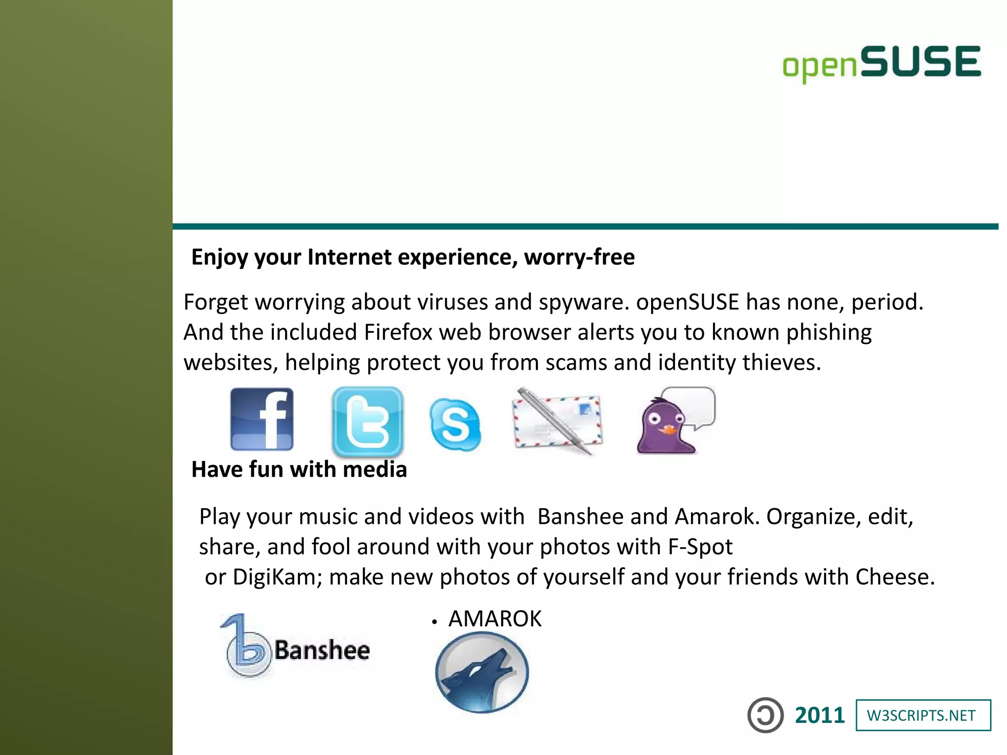 W3SCRIPTS.NET2011
Enjoy your Internet experience, worry-free
Forget worrying about viruses and spyware. openSUSE has none, period.
And the included Firefox web browser alerts you to known phishing
websites, helping protect you from scams and identity thieves.
Have fun with media
Play your music and videos with Banshee and Amarok. Organize, edit,
share, and fool around with your photos with F-Spot
or DigiKam; make new photos of yourself and your friends with Cheese.
• AMAROK
 
