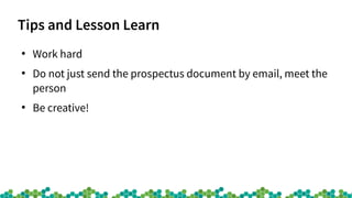 Tips and Lesson Learn
●
Work hard
●
Do not just send the prospectus document by email, meet the
person
●
Be creative!
 