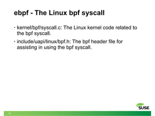 15
ebpf - The Linux bpf syscall
• kernel/bpf/syscall.c: The Linux kernel code related to
the bpf syscall.
• include/uapi/linux/bpf.h: The bpf header file for
assisting in using the bpf syscall.
 