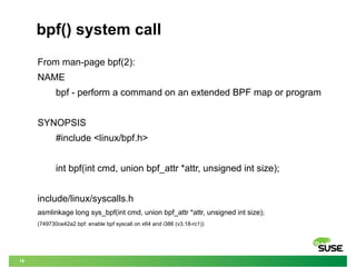 19
bpf() system call
From man-page bpf(2):
NAME
bpf - perform a command on an extended BPF map or program
SYNOPSIS
#include <linux/bpf.h>
int bpf(int cmd, union bpf_attr *attr, unsigned int size);
include/linux/syscalls.h
asmlinkage long sys_bpf(int cmd, union bpf_attr *attr, unsigned int size);
(749730ce42a2 bpf: enable bpf syscall on x64 and i386 (v3.18-rc1))
 