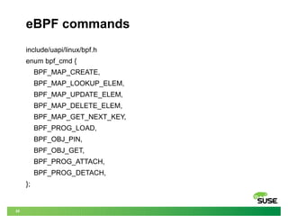 20
eBPF commands
include/uapi/linux/bpf.h
enum bpf_cmd {
BPF_MAP_CREATE,
BPF_MAP_LOOKUP_ELEM,
BPF_MAP_UPDATE_ELEM,
BPF_MAP_DELETE_ELEM,
BPF_MAP_GET_NEXT_KEY,
BPF_PROG_LOAD,
BPF_OBJ_PIN,
BPF_OBJ_GET,
BPF_PROG_ATTACH,
BPF_PROG_DETACH,
};
 