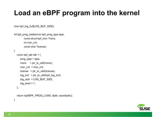 23
Load an eBPF program into the kernel
char bpf_log_buf[LOG_BUF_SIZE];
Int bpf_prog_load(enum bpf_prog_type type,
const struct bpf_insn *insns,
int insn_cnt,
const char *license)
{
union bpf_attr attr = {
.prog_type = type,
.insns = ptr_to_u64(insns),
.insn_cnt = insn_cnt,
.license = ptr_to_u64(license),
.log_buf = ptr_to_u64(bpf_log_buf),
.log_size = LOG_BUF_SIZE,
.log_level = 1,
};
return bpf(BPF_PROG_LOAD, &attr, sizeof(attr));
}
 