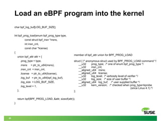 25
Load an eBPF program into the kernel
char bpf_log_buf[LOG_BUF_SIZE];
Int bpf_prog_load(enum bpf_prog_type type,
const struct bpf_insn *insns,
int insn_cnt,
const char *license)
{
union bpf_attr attr = {
.prog_type = type,
.insns = ptr_to_u64(insns),
.insn_cnt = insn_cnt,
.license = ptr_to_u64(license),
.log_buf = ptr_to_u64(bpf_log_buf),
.log_size = LOG_BUF_SIZE,
.log_level = 1,
};
return bpf(BPF_PROG_LOAD, &attr, sizeof(attr));
}
member of bpf_attr union for BPF_PROG_LOAD
struct { /* anonymous struct used by BPF_PROG_LOAD command */
__u32 prog_type; /* one of enum bpf_prog_type */
__u32 insn_cnt;
__aligned_u64 insns;
__aligned_u64 license;
__u32 log_level; /* verbosity level of verifier */
__u32 log_size; /* size of user buffer */
__aligned_u64 log_buf; /* user supplied buffer */
__u32 kern_version; /* checked when prog_type=kprobe
(since Linux 4.1) */
};
 