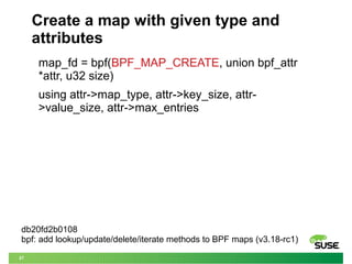 27
Create a map with given type and
attributes
map_fd = bpf(BPF_MAP_CREATE, union bpf_attr
*attr, u32 size)
using attr->map_type, attr->key_size, attr-
>value_size, attr->max_entries
db20fd2b0108
bpf: add lookup/update/delete/iterate methods to BPF maps (v3.18-rc1)
 