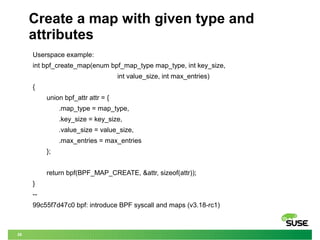 28
Create a map with given type and
attributes
Userspace example:
int bpf_create_map(enum bpf_map_type map_type, int key_size,
int value_size, int max_entries)
{
union bpf_attr attr = {
.map_type = map_type,
.key_size = key_size,
.value_size = value_size,
.max_entries = max_entries
};
return bpf(BPF_MAP_CREATE, &attr, sizeof(attr));
}
--
99c55f7d47c0 bpf: introduce BPF syscall and maps (v3.18-rc1)
 