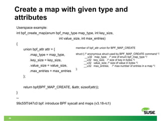 29
Create a map with given type and
attributes
Userspace example:
int bpf_create_map(enum bpf_map_type map_type, int key_size,
int value_size, int max_entries)
{
union bpf_attr attr = {
.map_type = map_type,
.key_size = key_size,
.value_size = value_size,
.max_entries = max_entries
};
return bpf(BPF_MAP_CREATE, &attr, sizeof(attr));
}
--
99c55f7d47c0 bpf: introduce BPF syscall and maps (v3.18-rc1)
member of bpf_attr union for BPF_MAP_CREATE
struct { /* anonymous struct used by BPF_MAP_CREATE command */
__u32 map_type; /* one of enum bpf_map_type */
__u32 key_size; /* size of key in bytes */
__u32 value_size; /* size of value in bytes */
__u32 max_entries; /* max number of entries in a map */
};
 
