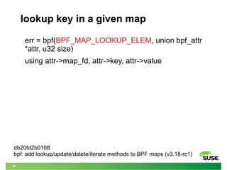 30
lookup key in a given map
err = bpf(BPF_MAP_LOOKUP_ELEM, union bpf_attr
*attr, u32 size)
using attr->map_fd, attr->key, attr->value
db20fd2b0108
bpf: add lookup/update/delete/iterate methods to BPF maps (v3.18-rc1)
 