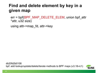 31
Find and delete element by key in a
given map
err = bpf(BPF_MAP_DELETE_ELEM, union bpf_attr
*attr, u32 size)
using attr->map_fd, attr->key
db20fd2b0108
bpf: add lookup/update/delete/iterate methods to BPF maps (v3.18-rc1)
 