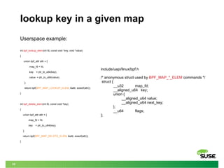 33
lookup key in a given map
Userspace example:
int bpf_lookup_elem(int fd, const void *key, void *value)
{
union bpf_attr attr = {
.map_fd = fd,
.key = ptr_to_u64(key),
.value = ptr_to_u64(value),
};
return bpf(BPF_MAP_LOOKUP_ELEM, &attr, sizeof(attr));
}
int bpf_delete_elem(int fd, const void *key)
{
union bpf_attr attr = {
.map_fd = fd,
.key = ptr_to_u64(key),
};
return bpf(BPF_MAP_DELETE_ELEM, &attr, sizeof(attr));
}
include/uapi/linux/bpf.h
/* anonymous struct used by BPF_MAP_*_ELEM commands */
struct {
__u32 map_fd;
__aligned_u64 key;
union {
__aligned_u64 value;
__aligned_u64 next_key;
};
__u64 flags;
};
 