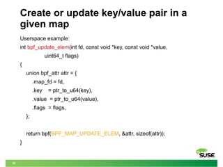 35
Create or update key/value pair in a
given map
Userspace example:
int bpf_update_elem(int fd, const void *key, const void *value,
uint64_t flags)
{
union bpf_attr attr = {
.map_fd = fd,
.key = ptr_to_u64(key),
.value = ptr_to_u64(value),
.flags = flags,
};
return bpf(BPF_MAP_UPDATE_ELEM, &attr, sizeof(attr));
}
 