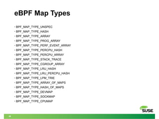 38
eBPF Map Types
• BPF_MAP_TYPE_UNSPEC
• BPF_MAP_TYPE_HASH
• BPF_MAP_TYPE_ARRAY
• BPF_MAP_TYPE_PROG_ARRAY
• BPF_MAP_TYPE_PERF_EVENT_ARRAY
• BPF_MAP_TYPE_PERCPU_HASH
• BPF_MAP_TYPE_PERCPU_ARRAY
• BPF_MAP_TYPE_STACK_TRACE
• BPF_MAP_TYPE_CGROUP_ARRAY
• BPF_MAP_TYPE_LRU_HASH
• BPF_MAP_TYPE_LRU_PERCPU_HASH
• BPF_MAP_TYPE_LPM_TRIE
• BPF_MAP_TYPE_ARRAY_OF_MAPS
• BPF_MAP_TYPE_HASH_OF_MAPS
• BPF_MAP_TYPE_DEVMAP
• BPF_MAP_TYPE_SOCKMAP
• BPF_MAP_TYPE_CPUMAP
 