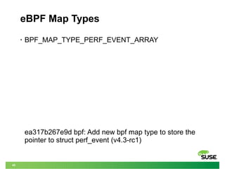45
eBPF Map Types
• BPF_MAP_TYPE_PERF_EVENT_ARRAY
ea317b267e9d bpf: Add new bpf map type to store the
pointer to struct perf_event (v4.3-rc1)
 