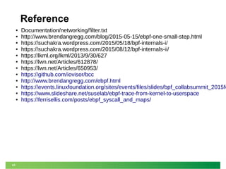61
Reference
● Documentation/networking/filter.txt
● http://www.brendangregg.com/blog/2015-05-15/ebpf-one-small-step.html
● https://suchakra.wordpress.com/2015/05/18/bpf-internals-i/
● https://suchakra.wordpress.com/2015/08/12/bpf-internals-ii/
● https://lkml.org/lkml/2013/9/30/627
● https://lwn.net/Articles/612878/
● https://lwn.net/Articles/650953/
● https://github.com/iovisor/bcc
● http://www.brendangregg.com/ebpf.html
● https://events.linuxfoundation.org/sites/events/files/slides/bpf_collabsummit_2015fe
● https://www.slideshare.net/suselab/ebpf-trace-from-kernel-to-userspace
● https://ferrisellis.com/posts/ebpf_syscall_and_maps/
 
