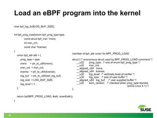 25
Load an eBPF program into the kernel
char bpf_log_buf[LOG_BUF_SIZE];
Int bpf_prog_load(enum bpf_prog_type type,
const s...